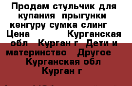 Продам стульчик для купания, прыгунки, кенгуру-сумка,слинг  › Цена ­ 2 500 - Курганская обл., Курган г. Дети и материнство » Другое   . Курганская обл.,Курган г.